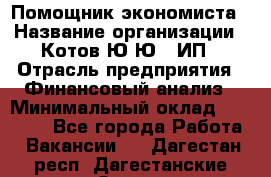 Помощник экономиста › Название организации ­ Котов Ю.Ю., ИП › Отрасль предприятия ­ Финансовый анализ › Минимальный оклад ­ 27 000 - Все города Работа » Вакансии   . Дагестан респ.,Дагестанские Огни г.